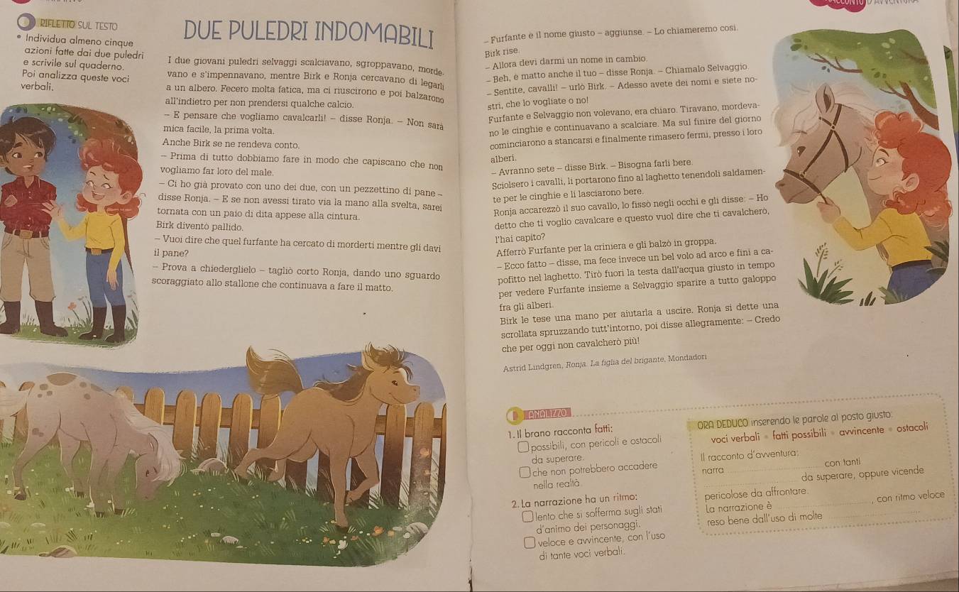 RIFLETTO SUL TESTO DUE PULEDRI INDOMABILI - Furfante e il nome giusto - aggiunse. - Lo chiameremo cosi.
Individua almeno cinque
Birk rise
azioni fatte dai due puledri I due giovani puledri selvaggi scalciavano, sgroppavano, morde.
e scrivile sul quaderno.
- Allora devi darmi un nome in cambio
Poi analizza queste voci vano e s'impennavano, mentre Birk e Ronja cercavano di legar
- Beh, è matto anche il tuo - disse Ronja. - Chiamalo Selvaggio.
- Sentite, cavalli! - urlò Birk. - Adesso avete dei nomi e siete no-
verbali. a un albero. Fecero molta fatica, ma ci riuscirono e poi balzarono
all'indietro per non prendersi qualche calcio. stri, che lo vogliate o no!
Furfante e Selvaggio non volevano, era chiaro. Tiravano, mordeva-
- E pensare che vogliamo cavalcarli! - disse Ronja. - Non sara
mica facile, la prima volta.
no le cinghie e continuavano a scalciare. Ma sul finire del giorno
Anche Birk se ne rendeva conto.
cominciarono a stancarsi e finalmente rimasero fermi, presso i loro
alberi.
- Prima di tutto dobbiamo fare in modo che capiscano che non
vogliamo far loro del male.
- Avranno sete - disse Birk. - Bisogna farli bere.
Sciolsero i cavalli, li portarono fino al laghetto tenendoli saldamen-
Ci ho già provato con uno dei due, con un pezzettino di pane  
te per le cinghie e li lasciarono bere.
disse Ronja. - E se non avessi tirato via la mano alla svelta, sarei
tornata con un paío di dita appese alla cintura.
Ronja accarezzò il suo cavallo, lo fissò negli occhi e gli disse: - Ho
Birk diventò pallido.
detto che ti voglio cavalcare e questo vuol dire che ti cavalcherò,
l'hai capito?
Vuoi dire che quel furfante ha cercato di morderti mentre gli davi Afferrò Furfante per la crinera e gli balzò in groppa.
l pane?
- Ecco fatto - disse, ma fece invece un bel volo ad arco e fini a ca
Prova a chiederglielo - tagliò corto Ronja, dando uno sguardo
pofitto nel laghetto. Tirò fuori la testa dall'acqua giusto in temp
coraggiato allo stallone che continuava a fare il matto.
per vedere Furfante insieme a Selvaggio sparire a tutto galopp
fra gli alberi.
Birk le tese una mano per aiutarla a uscire. Ronja si dette u
ollata spruzzando tutt’intorno, poi disse allegramente: - Credo
e per oggi non cavalcherò più!
trid Lindgren, Ronja. La figlia del brigante, Mondadori
Il brano racconta fatti: ORA DEDUCO inserendo le parole al posto giusto:
possibili, con pericoli e ostacol voci verbali » fatti possibili » avvincente» ostacoli
da superare. Il racconto d'avventura:
che non potrebbero accadere _con tanti
narra
_
da superare, oppure vicende
nella realtà
2. La narrazione ha un ritmo: pericolose da affrontare
lento che si sofferma sugli stati La narrazione è
d'animo dei personaggi. reso bene dall'uso di molte _con ritmo veloce
veloce e avvincente, con l'uso
di tante voci verbali.