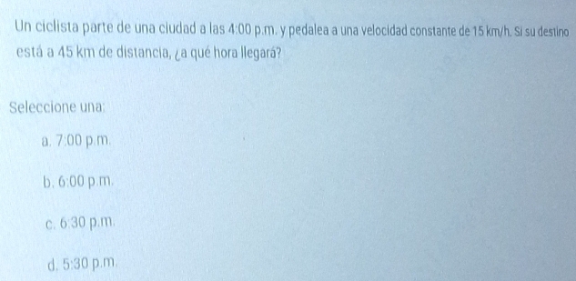 Un ciclista parte de una ciudad a las 4:00 p.m. y pedalea a una velocidad constante de 15 km/h. Si su destino
está a 45 km de distancia, ¿a qué hora llegará?
Seleccione una:
a. 7:00 p.m.
b. 6:00 p.m.
C. 6:30 p.m.
d. 5:30 p.m.