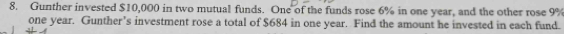 Gunther invested $10,000 in two mutual funds. One of the funds rose 6% in one year, and the other rose 9%
one year. Gunther’s investment rose a total of $684 in one year. Find the amount he invested in each fund.