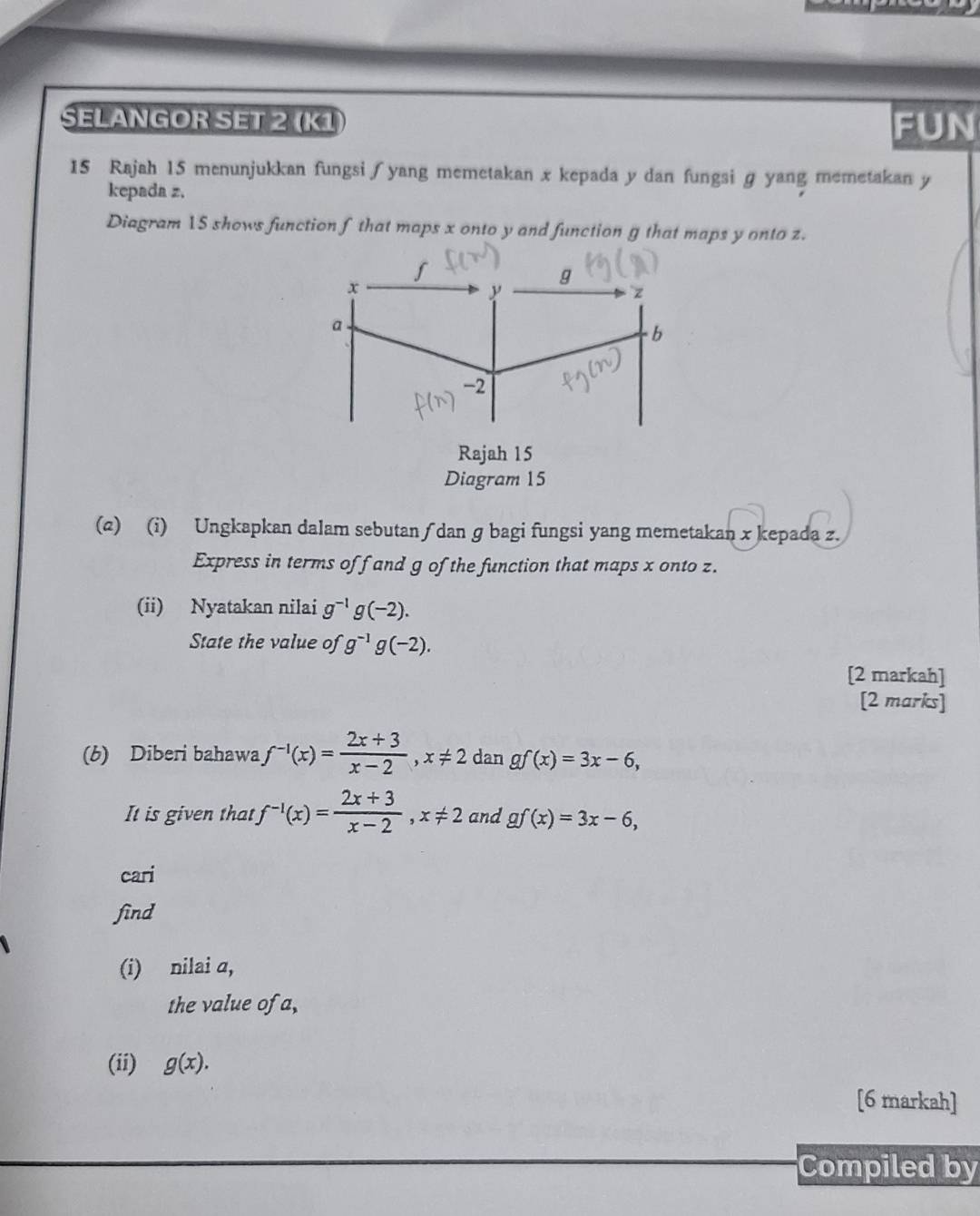 SELANGOR SET 2 (K1 FUN 
15 Rajah 15 menunjukkan fungsi∫yang memetakan x kepada y dan fungsi g yang memetakan y
kepada z. 
Diagram 15 shows function f that maps x onto y and function g that maps y onto z. 
(2) (i) Ungkapkan dalam sebutan ∫ dan g bagi fungsi yang memetakan x kepada z. 
Express in terms of f and g of the function that maps x onto z. 
(ii) Nyatakan nilai g^(-1)g(-2). 
State the value of g^(-1)g(-2). 
[2 markah] 
[2 marks] 
(b) Diberi bahawa f^(-1)(x)= (2x+3)/x-2 , x!= 2 dan gf(x)=3x-6, 
It is given that f^(-1)(x)= (2x+3)/x-2 , x!= 2 and gf(x)=3x-6, 
cari 
find 
(i) nilai a, 
the value of a, 
(ii) g(x). 
[6 markah] 
Compiled by