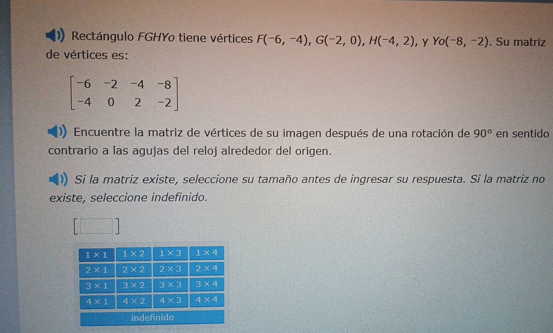 Rectángulo FGHYo tiene vértices F(-6,-4),G(-2,0),H(-4,2) ，y Yo(-8,-2). Su matriz
de vértices es:
beginbmatrix -6&-2&-4&-8 -4&0&2&-2endbmatrix
Encuentre la matriz de vértices de su imagen después de una rotación de 90° en sentido
contrario a las agujas del reloj alrededor del origen.
Si la matriz existe, seleccione su tamaño antes de ingresar su respuesta. Si la matriz no
existe, seleccione indefinido.
=□°