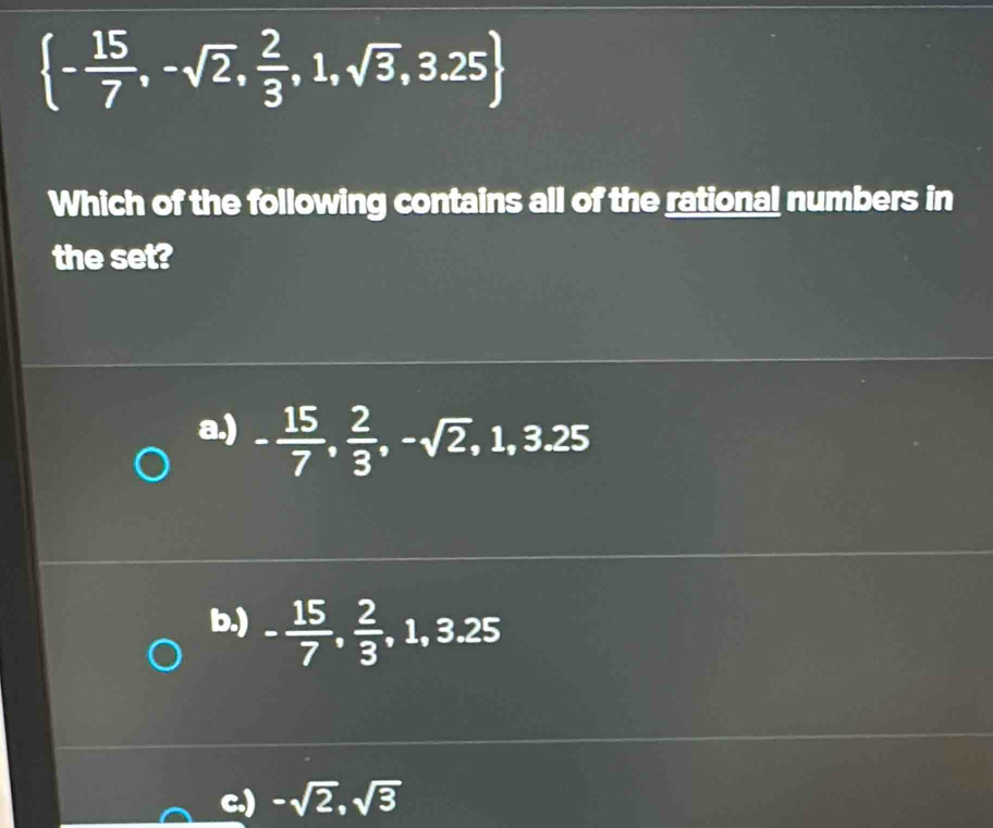  - 15/7 ,-sqrt(2), 2/3 ,1,sqrt(3),3.25
Which of the following contains all of the rational numbers in
the set?
a.) - 15/7 ,  2/3 , -sqrt(2), 1, 3.25
b.) - 15/7 ,  2/3 , 1, 3.25
c.) -sqrt(2), sqrt(3)