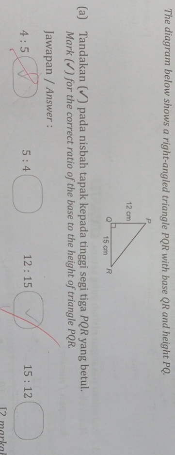 The diagram below shows a right-angled triangle PQR with base QR and height PQ.
(a) Tandakan (✓) pada nisbah tapak kepada tinggi segi tiga PQR yang betul.
Mark (✓) for the correct ratio of the base to the height of triangle PQR.
Jawapan / Answer :
4:5
5:4
12:15
15:12
[2 markal