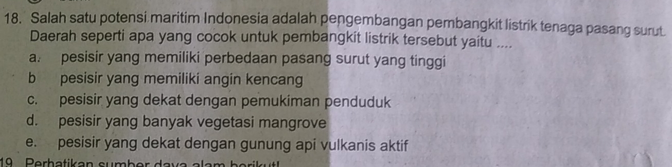 Salah satu potensi maritim Indonesia adalah pengembangan pembangkit listrik tenaga pasang surut
Daerah seperti apa yang cocok untuk pembangkit listrik tersebut yaitu ....
a. pesisir yang memiliki perbedaan pasang surut yang tinggi
b pesisir yang memiliki angin kencang
c. pesisir yang dekat dengan pemukiman penduduk
d. pesisir yang banyak vegetasi mangrove
e. pesisir yang dekat dengan gunung api vulkanis aktif
1 Perhatikan sumbe