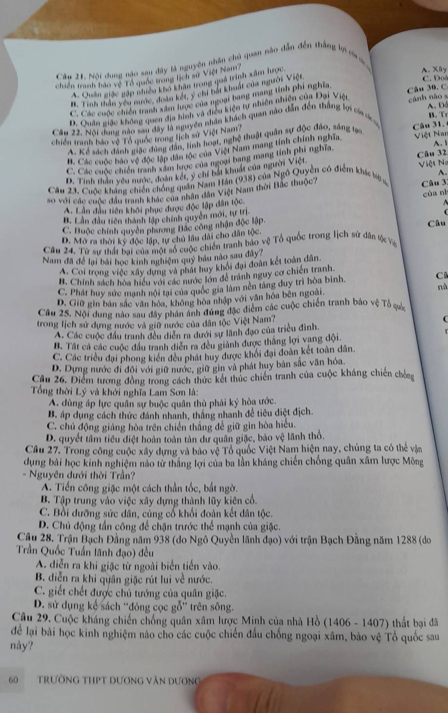 Nội dung nào sau đây là nguyên nhân chủ quan nào dẫn đến thắng lợi c 
chiến tranh bảo vệ Tổ quốc trong lịch sử Việt Nam?
A. Quân giặc gặp nhiều khó khân trong quá trình xâm lược
A. Xy
B. Tinh thần yêu nước, đoàn kết, ý chí bắt khuất của người Việt
C. Doô
C. Các cuộc chiến tranh xâm lược của ngoại bang mang tính phi nghĩa
Câu 30.C
A. D
D. Quân giếc không quen địa hình và điều kiện tự nhiên nhiên của Đại Việt
cánh nào s
B. Tr
Cầu 22. Nội dung nào sau đây là nguyên nhân khách quan nào dẫn đến thắng lợi của cáco
chiến tranh bảo vệ Tổ quốc trong lịch sử Việt Nam Câu 31.
A. Kể sách đảnh giặc đùng đẫn, lính hoạt, nghệ thuật quân sự độc đảo, sáng tạo
A. 1
B. Các cuộc báo vệ độc lập dân tộc của Việt Nam mang tính chính nghĩa. Niệt Nan
Câu 32
C. Các cuộc chiến tranh xâm lược của ngoại bang mang tính phí nghĩa.
D. Tinh thần yêu nước, đoàn kết, ý chí bắt khuất của người Việt.  Việt N
Câu 23. Cuộc kháng chiến chống quân Nam Hán (938) của Ngô Quyền có điểm khác biệt A.
so với các cuộc đầu tranh khác của nhân dân Việt Nam thời Bắc thuộc?
Câu 3:
của nh
A. Lần đầu tiên khôi phục được độc lập dân tộc.
B. Lần đầu tiên thành lập chính quyền mới, tự trị.
a
C. Buộc chính quyên phương Bắc công nhận độc lập Câu
D. Mở ra thời kỳ độc lập, tự chủ lâu dài cho dân tộc.
Câu 24. Từ sự thất bại của một số cuộc chiến tranh bảo vệ Tổ quốc trong lịch sử dân tộc Vệ
Nam đã để lại bài học kinh nghiệm quý báu nào sau đây?
A. Coi trong việc xây dựng và phát huy khối đại đoàn kết toàn dân.
B. Chính sách hòa hiểu với các nước lớn để tránh nguy cơ chiến tranh.
C. Phát huy sức mạnh nội tại của quốc gia làm nền táng duy trì hòa bình. C
nà
D. Giữ gin bản sắc văn hóa, không hòa nhập với văn hóa bên ngoài.
Câu 25. Nội dung nào sau đây phản ảnh đúng đặc điểm các cuộc chiến tranh bảo vệ Tổ quốc
trong lịch sử dựng nước và giữ nước của dân tộc Việt Nam? (
A. Các cuộc đầu tranh đều diễn ra dưới sự lãnh đạo của triều đình.
B. Tất cả các cuộc đầu tranh diễn ra đều giành được thắng lợi vang đội.
C. Các triều đại phong kiến đều phát huy được khối đại đoàn kết toàn dân.
D. Dựng nước đi đội với giữ nước, giữ gin và phát huy bản sắc văn hóa.
Câu 26. Điểm tương đồng trong cách thức kết thúc chiến tranh của cuộc kháng chiến chống
Tổng thời Lý và khởi nghĩa Lam Sơn là:
A. dùng áp lực quân sự buộc quân thù phải ký hòa ước.
B. áp dụng cách thức đánh nhanh, thắng nhanh đề tiêu diệt địch.
C. chủ động giảng hòa trên chiến thắng để giữ gìn hòa hiểu.
D. quyết tâm tiểu điệt hoàn toàn tàn dư quân giặc, bảo vệ lãnh thổ.
Câu 27. Trong công cuộc xây dựng và bảo vệ Tổ quốc Việt Nam hiện nay, chúng ta có thể vận
dụng bài học kinh nghiệm nào từ thắng lợi của ba lần kháng chiến chống quân xâm lược Mông
- Nguyên dưới thời Trần?
A. Tiến công giặc một cách thần tốc, bất ngờ.
B. Tập trung vào việc xây dựng thành lũy kiên cố.
C. Bồi dưỡng sức dân, củng cố khối đoàn kết dân tộc.
D. Chủ động tấn công để chặn trước thể mạnh của giặc.
Cầu 28. Trận Bạch Đằng năm 938 (do Ngô Quyền lãnh đạo) với trận Bạch Đằng năm 1288 (do
Trần Quốc Tuấn lãnh đạo) đều
A. diễn ra khi giặc từ ngoài biển tiến vào.
B. diễn ra khi quân giặc rút lui về nước.
C. giết chết được chủ tướng của quân giặc.
D. sử dụng kế sách ''đóng cọc gỗ'' trên sông.
Câu 29. Cuộc kháng chiến chống quân xâm lược Minh của nhà Hồ (1406 - 1407) thất bại đã
dể lại bài học kinh nghiệm nào cho các cuộc chiến đầu chống ngoại xâm, bảo vệ Tổ quốc sau
này?
60  TRườNG THPT DƯơNG Văn Dương