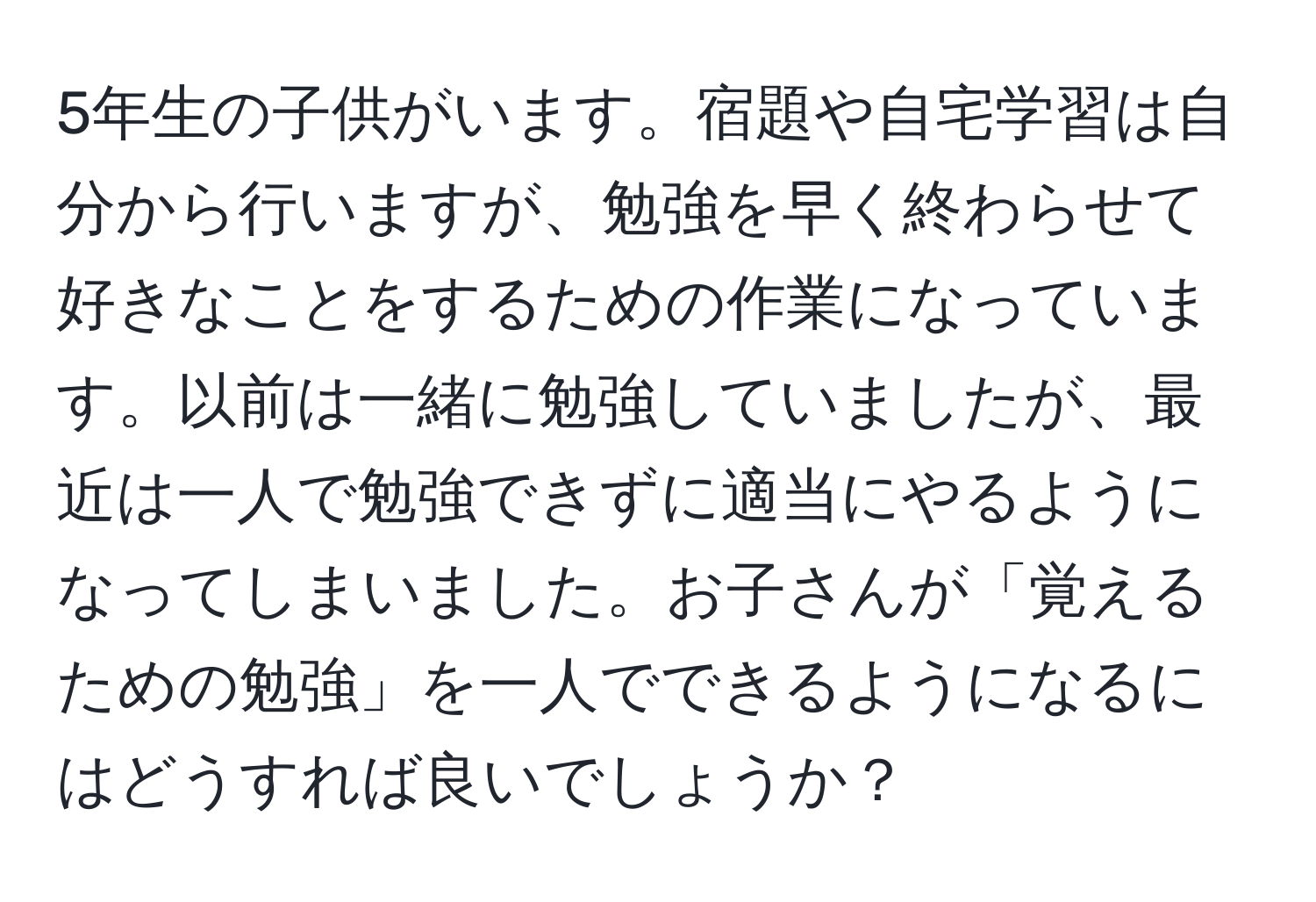 5年生の子供がいます。宿題や自宅学習は自分から行いますが、勉強を早く終わらせて好きなことをするための作業になっています。以前は一緒に勉強していましたが、最近は一人で勉強できずに適当にやるようになってしまいました。お子さんが「覚えるための勉強」を一人でできるようになるにはどうすれば良いでしょうか？