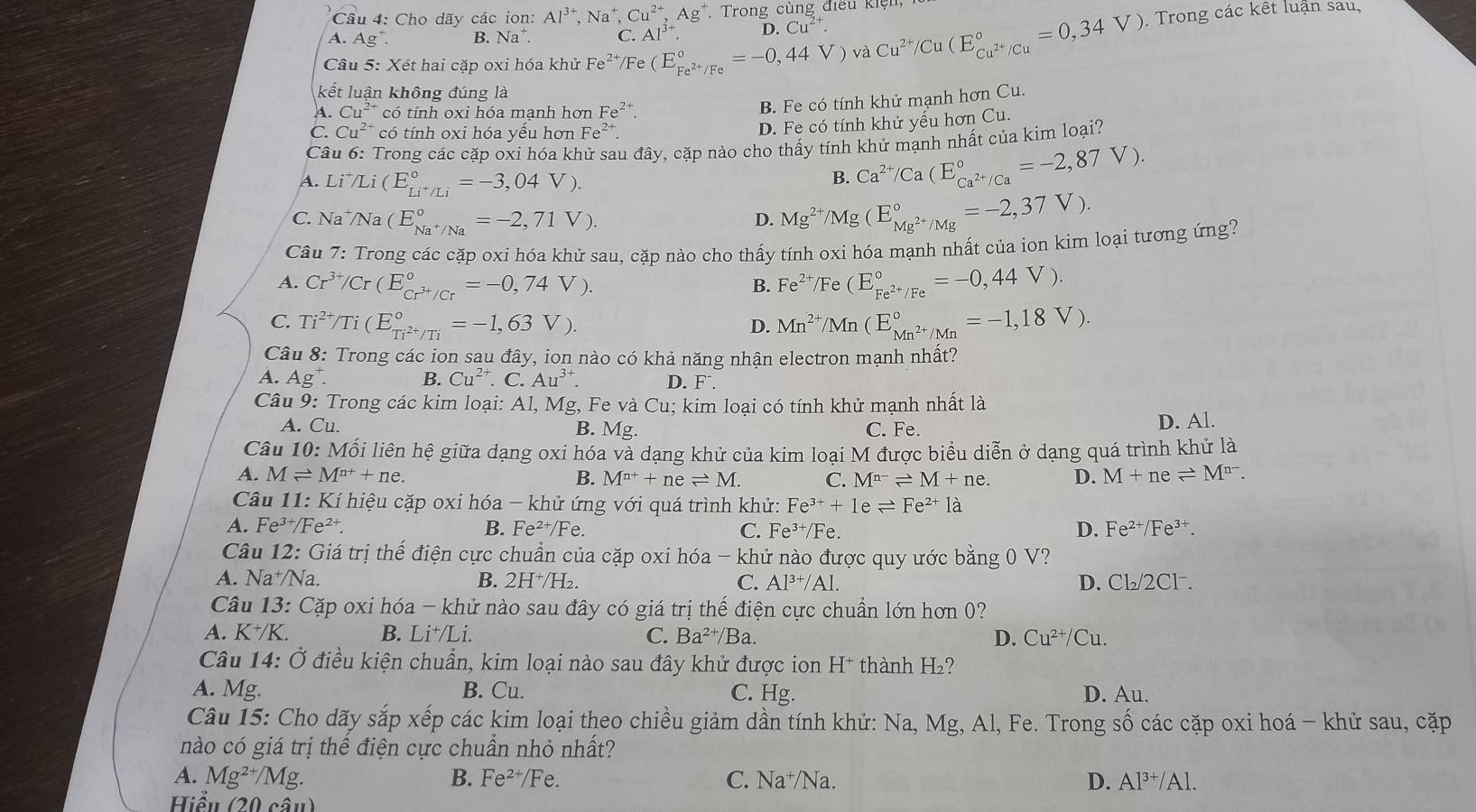 Cho dãy các ion:
A. Ag^+. B. Na^+. beginarrayr Al^(3+),Na^+,Cu^(2+),Ag^+ C.Al^(3+).endarray Trong cùng điều kiện
D. Cu^(2+).
Câu 5: Xét hai cặp oxi hóa khử Fe^(2+)/Fe(E_Fe^(2+)/Fe^circ =-0,44V)vaCu^(2+)/Cu(E_Cu^(2+)/Cu^circ =0,34V).  Trong các kết luận sau,
kết luận không đúng là
A. Cu^(2+) có tính oxi hóa mạnh hơn Fe^(2+).
B. Fe có tính khử mạnh hơn Cu.
C. Cu²* có tính oxi hóa yếu hơn Fe^(2+).
D. Fe có tính khử yếu hơn Cu.
Câu 6: Trong các cặp oxi hóa khử sau đây, cặp nào cho thấy tính khử mạnh nhất của kim loại?
A. Li^+/Li(E_Li^+/Li^circ =-3,04V).
B. Ca^(2+)/Ca(E_Ca^(2+)/Ca^circ =-2,87V).
C. Na /Na (E_Na^+/Na^circ =-2,71V). D. Mg^(2+)/Mg(E_Mg^(2+)/Mg^circ =-2,37V).
Câu 7: Trong các cặp oxi hóa khử sau, cặp nào cho thấy tính oxi hóa mạnh nhất của ion kim loại tương ứng?
A. Cr^(3+)/Cr(E_Cr^(3+)/Cr^circ =-0,74V). Fe^(2+)/Fe(E_Fe^(2+)/Fe^circ =-0,44V).
B.
C. Ti^(2+)/Ti(E_Ti^(2+)/Ti^circ =-1,63V). Mn^(2+)/Mn(E_Mn^(2+)/Mn^circ =-1,18V).
D.
Câu 8: Trong các ion sau đây, ion nào có khả năng nhận electron mạnh nhất?
B. Cu^(2+)
A. Ag^+ C. Au^(3+). D. F .
Câu 9: Trong các kim loại: Al, Mg, Fe và Cu; kim loại có tính khử mạnh nhất là
A. Cu. B. Mg. C. Fe. D. Al.
Câu 10: Mối liên hệ giữa dạng oxi hóa và dạng khử của kim loại M được biểu diễn ở dạng quá trình khử là
A. Mleftharpoons M^(n+)+ne. B. M^(n+)+neleftharpoons M. C. M^(n-)leftharpoons M+ne. D. M+neleftharpoons M^(n-).
Câu 11: Kí hiệu cặp oxi hóa - khử ứng với quá trình khử: Fe^(3+)+1eleftharpoons Fe^(2+)1a
A. Fe^(3+)/Fe^(2+) B. Fe^(2+)/ Fe. C. Fe^(3+) /Fe. D. Fe^(2+)/Fe^(3+).
Câu 2 *: Giá trị thể điện cực chuẩn của cặp oxi hóa khử nào được quy ước bằng 0 V?
A. Na⁺/Na. B. 2H^+/H_2. C. Al^(3+)/Al. D. Cl_2/2Cl^-.
Câu 13: Cặp oxi hóa - khử nào sau đây có giá trị thế điện cực chuẩn lớn hơn 0?
A. K^+/K B. Li⁺/Li. C. Ba^(2+)/Ba. D. Cu^(2+)/Cu.
Câu 14: Ở điều kiện chuẩn, kim loại nào sau đây khử được ion H^+ thành H_2
A. Mg. B. Cu. C. Hg. D. Au.
Câu 15: Cho dãy sắp xếp các kim loại theo chiều giảm dần tính khử: Na, Mg, Al, Fe. Trong số các cặp oxi hoá - khử sau, cặp
nào có giá trị thế điện cực chuẩn nhỏ nhất?
A. Mg^(2+)/Mg. B. Fe^(2+)/ Fe. C. Na⁺/Na. D. Al^(3+)/Al.
Hiểu (20