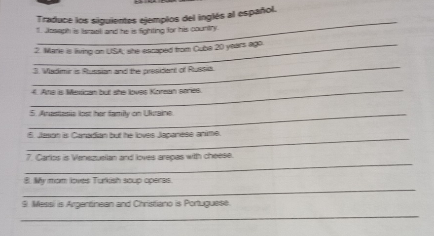 Traduce los siguientes ejemplos del inglés al español. 
_ 
f. Josaph is Israeli and he is fighting for his country. 
_2. Marie is living on USA; she escaped from Cuba 20 years ago. 
_ 
3. Vladimir is Russian and the president of Russia. 
_4. Ara is Mexican but she loves Korean series. 
_5. Anastasia lost her family on Ukraine. 
_ 
6. Jason is Canadian but he loves Japanese anime. 
_ 
7. Carlos is Vanezuelan and loves arepas with cheese. 
_ 
8. My mom loves Turkish soup operas. 
9. Messi is Argentinean and Christiano is Portuguese. 
_