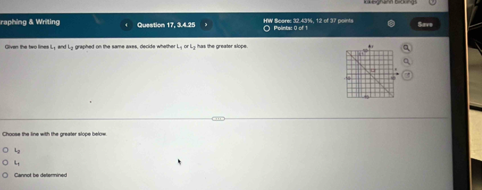 kikeighann bickings
raphing & Writing Question 17, 3.4.25 HW Score: 32.43%, 12 of 37 points Save
Points: 0 of 1
Given the two lines L_1 and L_2 graphed on the same axes, decide whether L_1 or L_2 has the greater slope.
Choose the line with the greater slope below.
L_2
L_1
Cannot be determined