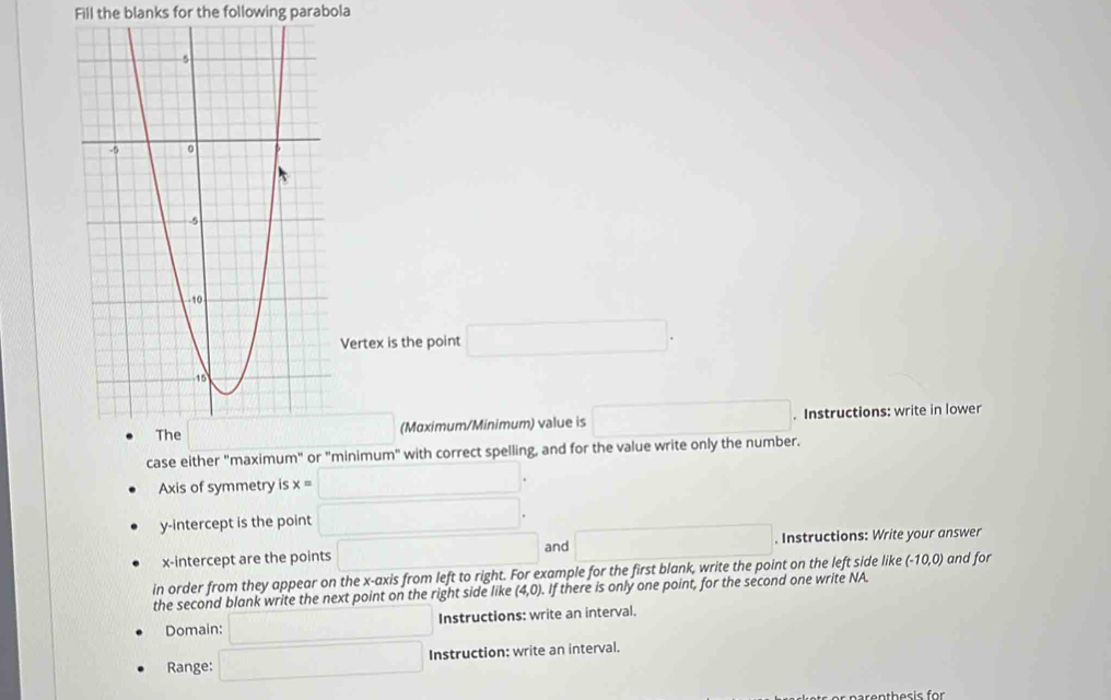 Fill the blanks for the following parabola
Vertex is the point □ .
(Mɑximum/Minimum) value is □. Instructions: write in lower
case either "maximum" or "minimum" with correct spelling, and for the value write only the number.
Axis of symmetry is x= □ .
y-intercept is the point □ .
x-intercept are the points □ and □. Instructions: Write your answer
in order from they appear on the x-axis from left to right. For example for the first blank, write the point on the left side like (-10,0) and for
the second blank write the next point on the right side like (4,0). If there is only one point, for the second one write NA.
Domain: □ Instructions: write an interval.
Range: □ Instruction: write an interval.