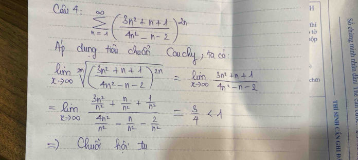 Cau 4:
sumlimits _(n=1)^(∈fty)( (3n^2+n+1)/4n^2-n-2 )^2n
Ap dung tiǒi chuán Caucky, tacò
limlimits _xto ∈fty sqrt[n]((frac 3n^2+n+1)4n^2-n-2)^2n=limlimits _xto ∈fty  (3n^2+n+1)/4n^2-n-2 
=limlimits _xto ∈fty frac  3n^2/n^2 + n/n^2 + 1/n^2  4n^2/n^2 - n/n^2 - 2/n^2 = 3/4 <1</tex> 
=)Qhuài há to