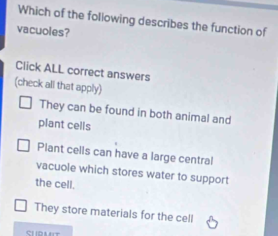 Which of the following describes the function of
vacuoles?
Click ALL correct answers
(check all that apply)
They can be found in both animal and
plant cells
Plant cells can have a large central
vacuole which stores water to support
the cell.
They store materials for the cell
SUPMIT