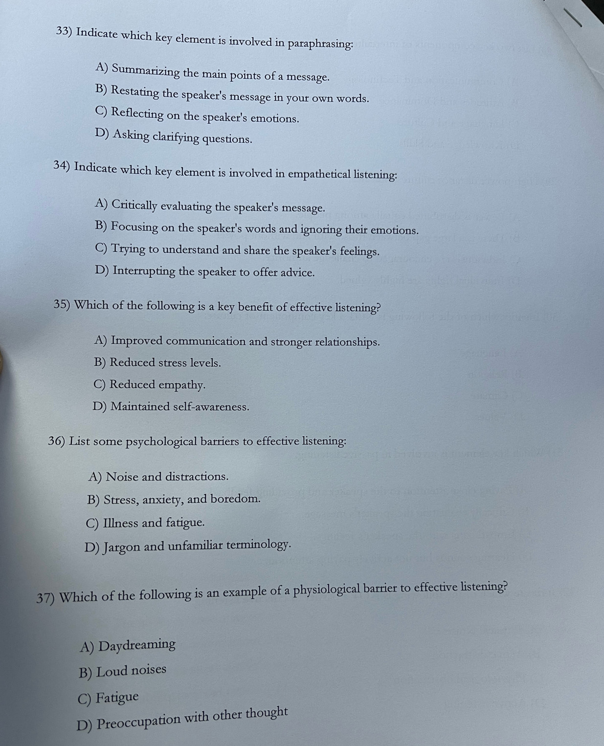 Indicate which key element is involved in paraphrasing:
A) Summarizing the main points of a message.
B) Restating the speaker's message in your own words.
C) Reflecting on the speaker's emotions.
D) Asking clarifying questions.
34) Indicate which key element is involved in empathetical listening:
A) Critically evaluating the speaker's message.
B) Focusing on the speaker's words and ignoring their emotions.
C) Trying to understand and share the speaker's feelings.
D) Interrupting the speaker to offer advice.
35) Which of the following is a key benefit of effective listening?
A) Improved communication and stronger relationships.
B) Reduced stress levels.
C) Reduced empathy.
D) Maintained self-awareness.
36) List some psychological barriers to effective listening:
A) Noise and distractions.
B) Stress, anxiety, and boredom.
C) Illness and fatigue.
D) Jargon and unfamiliar terminology.
37) Which of the following is an example of a physiological barrier to effective listening?
A) Daydreaming
B) Loud noises
C) Fatigue
D) Preoccupation with other thought