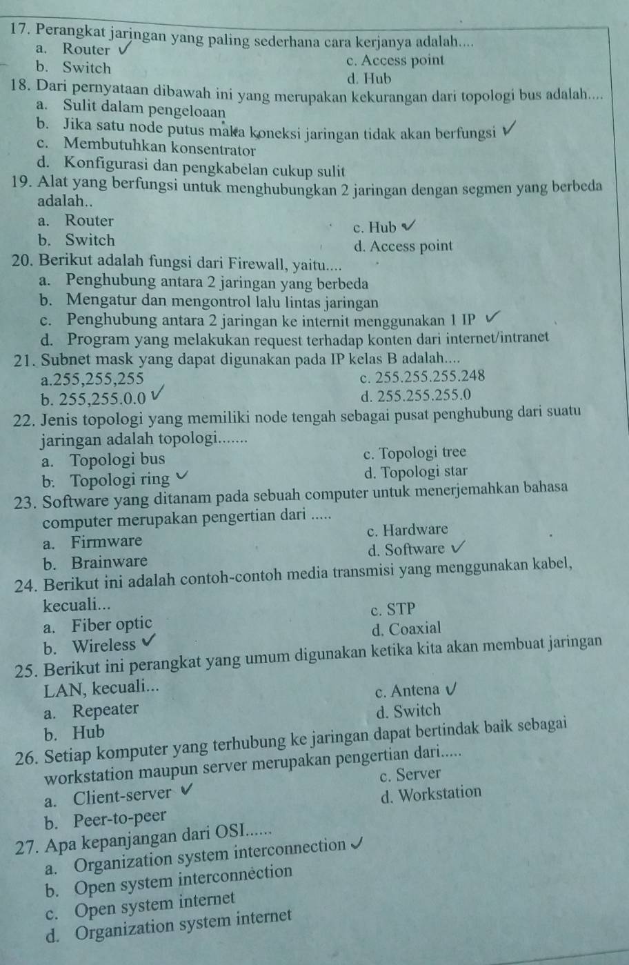 Perangkat jaringan yang paling sederhana cara kerjanya adalah....
a. Router
b. Switch c. Access point
d. Hub
18. Dari pernyataan dibawah ini yang merupakan kekurangan dari topologi bus adalah....
a. Sulit dalam pengeloaan
b. Jika satu node putus maka koneksi jaringan tidak akan berfungsi
c. Membutuhkan konsentrator
d. Konfigurasi dan pengkabelan cukup sulit
19. Alat yang berfungsi untuk menghubungkan 2 jaringan dengan segmen yang berbeda
adalah..
a. Router
c. Hub
b. Switch d. Access point
20. Berikut adalah fungsi dari Firewall, yaitu....
a. Penghubung antara 2 jaringan yang berbeda
b. Mengatur dan mengontrol lalu lintas jaringan
c. Penghubung antara 2 jaringan ke internit menggunakan 1 IP
d. Program yang melakukan request terhadap konten dari internet/intranet
21. Subnet mask yang dapat digunakan pada IP kelas B adalah....
a.255,255,255 c. 255.255.255.248
b. 255,255.0.0 d. 255.255.255.0
22. Jenis topologi yang memiliki node tengah sebagai pusat penghubung dari suatu
jaringan adalah topologi.......
a. Topologi bus c. Topologi tree
b. Topologi ring d. Topologi star
23. Software yang ditanam pada sebuah computer untuk menerjemahkan bahasa
computer merupakan pengertian dari .....
a. Firmware c. Hardware
b. Brainware d. Software
24. Berikut ini adalah contoh-contoh media transmisi yang menggunakan kabel,
kecuali...
a. Fiber optic c. STP
b. Wireless d. Coaxial
25. Berikut ini perangkat yang umum digunakan ketika kita akan membuat jaringan
LAN, kecuali...
a. Repeater c. Antena v
b. Hub d. Switch
26. Setiap komputer yang terhubung ke jaringan dapat bertindak baik sebagai
workstation maupun server merupakan pengertian dari.....
a. Client-server c. Server
b. Peer-to-peer d. Workstation
27. Apa kepanjangan dari OSI......
a. Organization system interconnection I
b. Open system interconnéction
c. Open system internet
d. Organization system internet