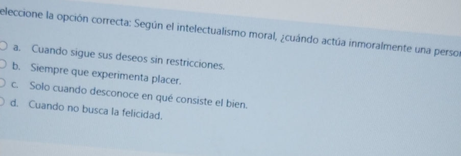 eleccione la opción correcta: Según el intelectualismo moral, ¿cuándo actúa inmoralmente una persor
a. Cuando sigue sus deseos sin restricciones.
b. Siempre que experimenta placer.
c. Solo cuando desconoce en qué consiste el bien.
d. Cuando no busca la felicidad.