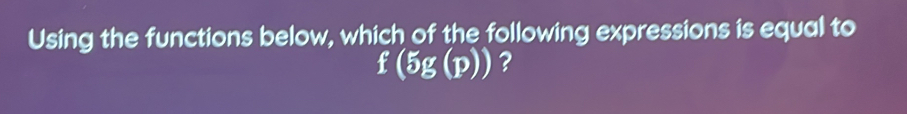 Using the functions below, which of the following expressions is equal to
f(5g(p)) ?