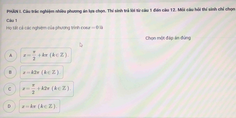 PHAN I. Câu trắc nghiệm nhiều phương án lựa chọn. Thí sinh trả lời từ câu 1 đến câu 12. Mỗi câu hỏi thí sinh chỉ chọn
Câu 1
Họ tất cá các nghiệm của phương trình cos x=0 là
Chọn một đáp án đúng
A x= π /2 +kπ (k∈ Z).
B x=k2π (k∈ Z).
C x= π /2 +k2π (k∈ Z).
D x=kπ (k∈ Z).