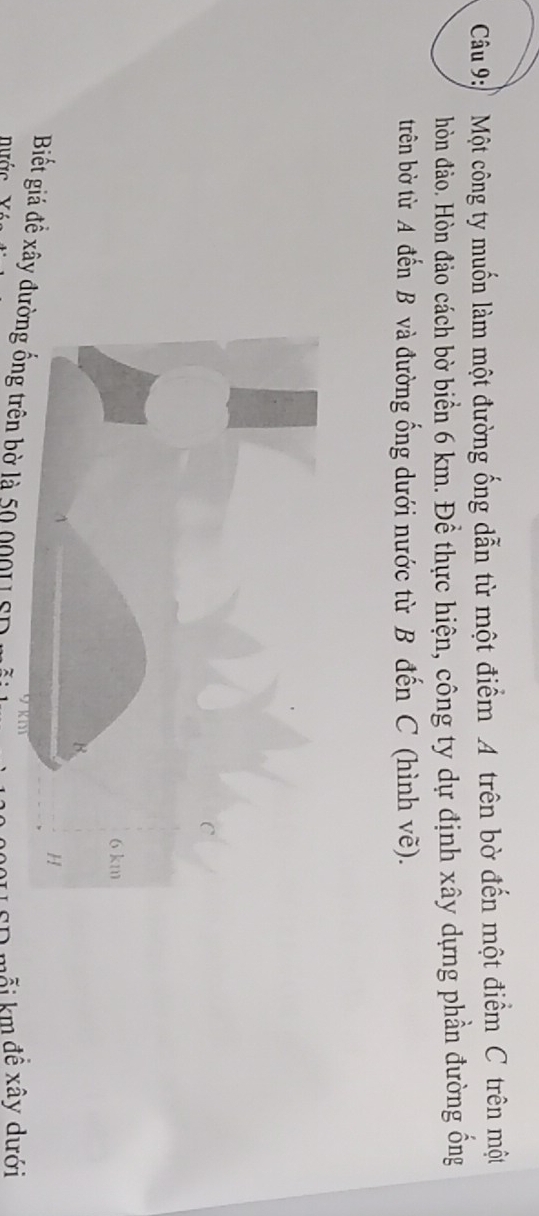 Một công ty muốn làm một đường ống dẫn từ một điểm A trên bờ đến một điểm C trên một 
hòn đảo. Hòn đảo cách bờ biển 6 km. Để thực hiện, công ty dự định xây dựng phần đường ống 
trên bờ từ A đến B và đường ống dưới nước từ B đến C (hình vẽ). 
Biết giá đề xây đường ống trên bờ là 50 0001 SD 
nước 
20U SD mỗi km đề xây dưới
