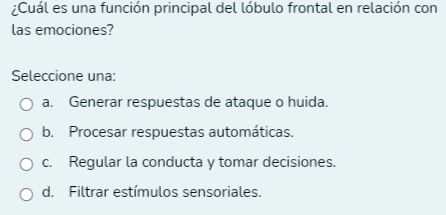 ¿Cuál es una función principal del lóbulo frontal en relación con
las emociones?
Seleccione una:
a. Generar respuestas de ataque o huida.
b. Procesar respuestas automáticas.
c. Regular la conducta y tomar decisiones.
d. Filtrar estímulos sensoriales.