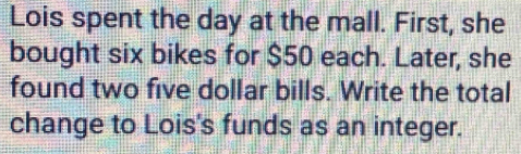 Lois spent the day at the mall. First, she 
bought six bikes for $50 each. Later, she 
found two five dollar bills. Write the total 
change to Lois's funds as an integer.