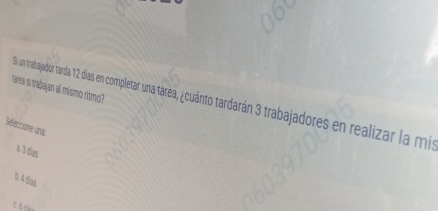 tarea si trabajan al mismo ritmo?
Si un trabajador tarda 12 días en completar una tarea, ¿cuánto tardarán 3 trabajadores en realizar la mis
Seleccione una:
a. 3 días
b. 4 dias