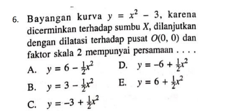 Bayangan kurva y=x^2-3 , karena
dicerminkan terhadap sumbu X, dilanjutkan
dengan dilatasi terhadap pusat O(0,0) dan
faktor skala 2 mempunyai persamaan . . . .
A. y=6- 1/2 x^2 D. y=-6+ 1/2 x^2
B. y=3- 1/2 x^2 E. y=6+ 1/2 x^2
C. y=-3+ 1/2 x^2