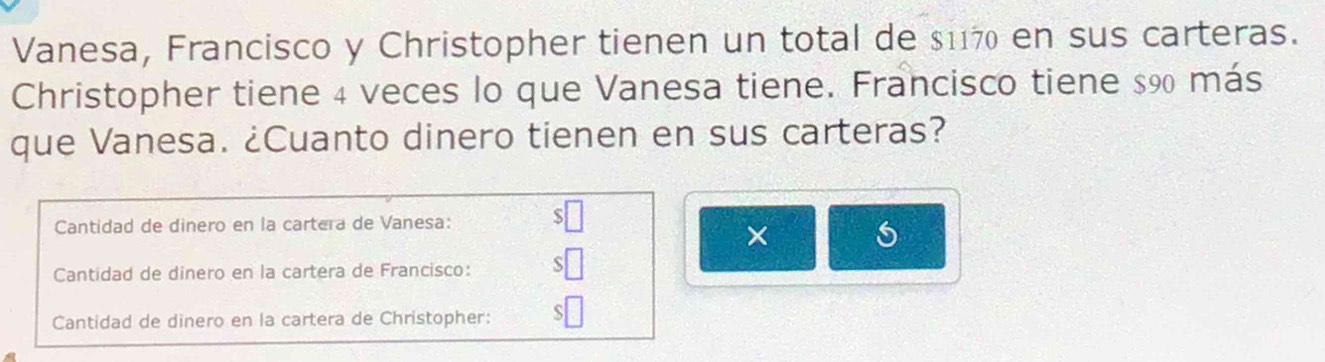 Vanesa, Francisco y Christopher tienen un total de $117 en sus carteras. 
Christopher tiene 4 veces lo que Vanesa tiene. Francisco tiene $90 más 
que Vanesa. ¿Cuanto dinero tienen en sus carteras? 
Cantidad de dinero en la cartera de Vanesa: $□
× 
Cantidad de dinero en la cartera de Francisco: $□
Cantidad de dinero en la cartera de Christopher: $□