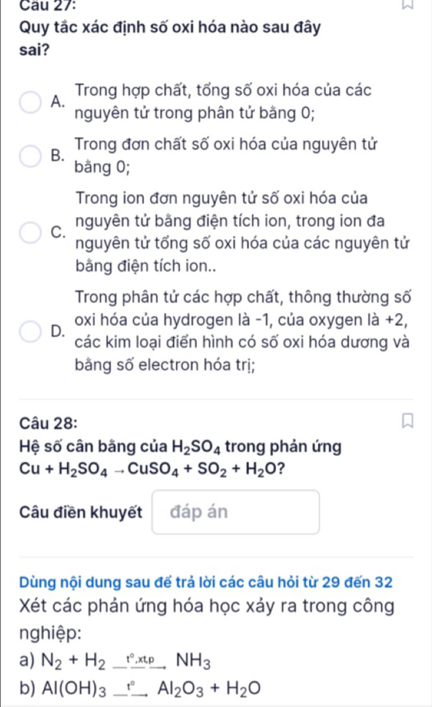 Quy tắc xác định số oxi hóa nào sau đây
sai?
Trong hợp chất, tổng số oxi hóa của các
A.
nguyên tử trong phân tử bằng 0;
B. Trong đơn chất số oxi hóa của nguyên tử
bằng 0;
Trong ion đơn nguyên tử số oxi hóa của
C. nguyên tử bằng điện tích ion, trong ion đa
nguyên tử tổng số oxi hóa của các nguyên tử
bằng điện tích ion..
Trong phân tử các hợp chất, thông thường số
oxi hóa của hydrogen là -1, của oxygen là +2,
D.
các kim loại điển hình có số oxi hóa dương và
bằng số electron hóa trị;
Câu 28:
Hệ số cân bằng của H_2SO_4 trong phản ứng
Cu+H_2SO_4to CuSO_4+SO_2+H_2O ?
Câu điền khuyết đáp án
Dùng nội dung sau để trả lời các câu hỏi từ 29 đến 32
Xét các phản ứng hóa học xảy ra trong công
nghiệp:
a) N_2+H_2_ t^(circ _ )NH_, 
b) Al(OH)_3_ _ Al_2O_3+H_2O