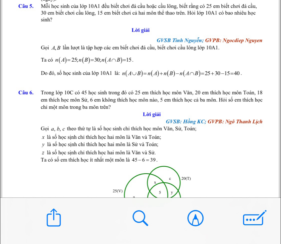 Mỗi học sinh của lớp 10A1 đều biết chơi đá cầu hoặc cầu lông, biết rằng có 25 em biết chơi đá cầu,
30 em biết chơi cầu lông, 15 em biết chơi cả hai môn thể thao trên. Hỏi lớp 10A1 có bao nhiêu học 
sinh? 
Lời giải 
GVSB Tình Nguyễn; GVPB: Ngocdiep Nguyen 
Gọi A, B lần lượt là tập hợp các em biết chơi đá cầu, biết chơi cầu lông lớp 10A1. 
Ta có n(A)=25; n(B)=30; n(A∩ B)=15. 
Do đó, số học sinh của lớp 10A1 là: n(A∪ B)=n(A)+n(B)-n(A∩ B)=25+30-15=40. 
Câu 6. Trong lớp 10C có 45 học sinh trong đó có 25 em thích học môn Văn, 20 em thích học môn Toán, 18
em thích học môn Sử, 6 em không thích học môn nào, 5 em thích học cả ba môn. Hỏi số em thích học 
chi một môn trong ba môn trên? 
Lời giải 
GVSB: Hồng KC; GVPB: Ngô Thanh Lịch 
Gọi a, b, c theo thứ tự là số học sinh chi thích học môn Văn, Sử, Toán;
x là số học sịnh chỉ thích học hai môn là Văn và Toán;
y là số học sịnh chỉ thích học hai môn là Sử và Toán;
z là số học sịnh chỉ thích học hai môn là Văn và Sử. 
Ta có số em thích học ít nhất một môn là 45-6=39. 
c 20 (T)
x
25 (V) 5 y