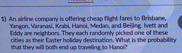 An airline company is offering cheap flight fares to Brisbane, 
Yangon, Varanasi, Krabi, Hanoi, Medan, and Beijing. Ivett and 
Eddy are neighbors. They each randomly picked one of these 
cities as their Easter holiday destination. What is the probability 
that they will both end up traveling to Hanoi?