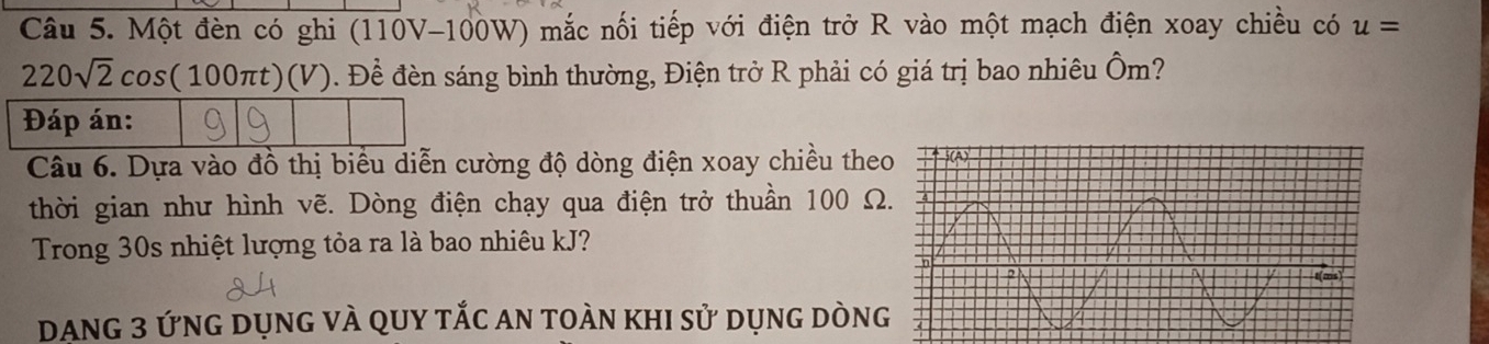 Một đèn có ghi (110V-100W) mắc nối tiếp với điện trở R vào một mạch điện xoay chiều có u=
220sqrt(2)cos (100π t)(V). Đề đèn sáng bình thường, Điện trở R phải có giá trị bao nhiêu Ôm? 
Câu 6. Dựa vào đồ thị biểu diễn cường độ dòng điện xoay chiều the 
thời gian như hình vẽ. Dòng điện chạy qua điện trở thuần 100 Ω 
Trong 30s nhiệt lượng tỏa ra là bao nhiêu kJ? 
Dang 3 ứng dụng và qUy tắc an toàn khi sử dụng dòng