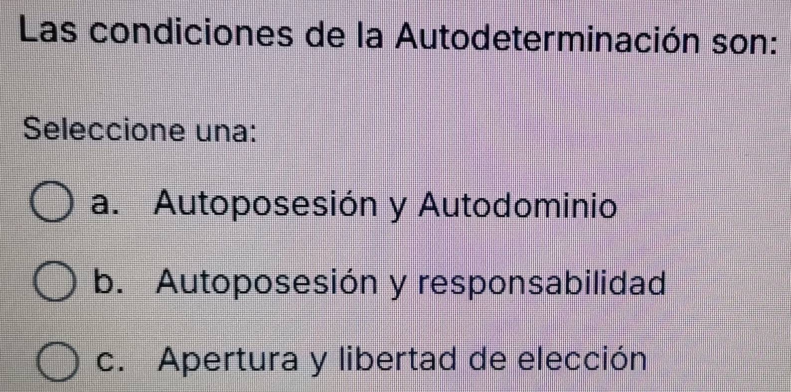 Las condiciones de la Autodeterminación son:
Seleccione una:
a. Autoposesión y Autodominio
b. Autoposesión y responsabilidad
c. Apertura y libertad de elección