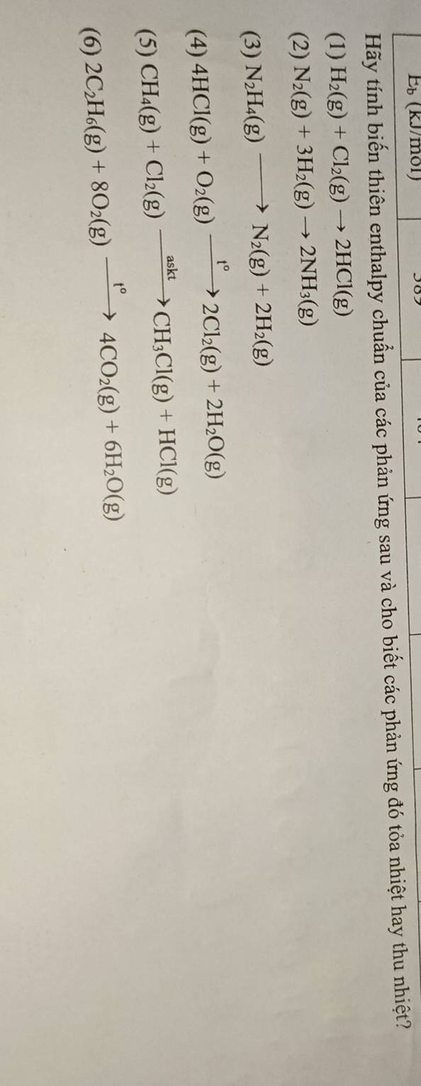 E_b(kJ/ mony 
Hãy tính biến thiên enthalpy chuẩn của các phản ứng sau và cho biết các phản ứng đó tỏa nhiệt hay thu nhiệt? 
(1) H_2(g)+Cl_2(g)to 2HCl(g)
(2) N_2(g)+3H_2(g)to 2NH_3(g)
(3) N_2H_4(g)to N_2(g)+2H_2(g)
(4) 4HCl(g)+O_2(g)xrightarrow t°2Cl_2(g)+2H_2O(g)
(5) CH_4(g)+Cl_2(g)xrightarrow asktCH_3Cl(g)+HCl(g)
(6) 2C_2H_6(g)+8O_2(g)xrightarrow t°4CO_2(g)+6H_2O(g)