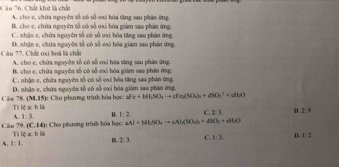 Chất khử là chất
A. cho e, chứa nguyên tố có số oxi hóa tăng sau phản ứng.
B. cho e, chứa nguyên tố có số oxi hóa giảm sau phản ứng.
C. nhận e, chứa nguyên tố có số oxi hóa tăng sau phản ứng.
D. nhận e, chứa nguyên tố có số oxi hóa giảm sau phản ứng.
Câu 77. Chất oxi hoá là chất
A. cho e, chứa nguyên tố có số oxi hóa tăng sau phản ứng.
B. cho e, chứa nguyên tố có số oxi hóa giảm sau phản ứng.
C. nhận e, chứa nguyên tố có số oxi hóa tăng sau phản ứng.
D. nhận e, chứa nguyên tố có số oxi hóa giảm sau phản ứng.
Câu 78. ( M.15) : Cho phương trình hóa học: aFe+bH_2SO_4to cFe_2(SO_4)_3+dSO_2^(1+eH_2)O
Tí lệ a: b là
C. 2:3.
D. 2:9
A. 1:3.
B. 1:2. 
Câu 79. (C.14): Cho phương trình hóa học: aAl+bH_2SO_4to cAl_2(SO_4)_3+dSO_2+eH_2O
Tỉ lệ a: b là
C. 1:3.
D. 1:2.
A. 1:1.
B. 2:3.