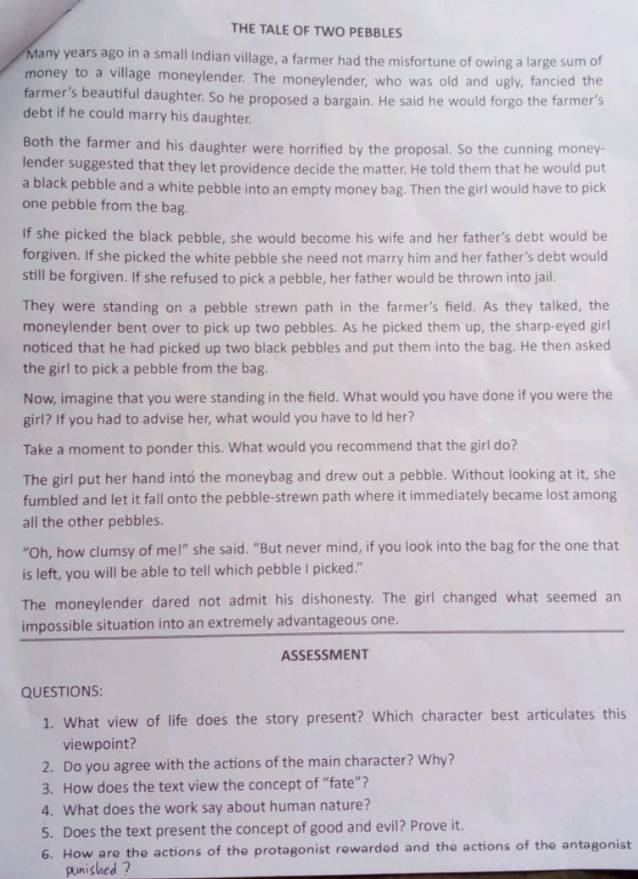 THE TALE OF TWO PEBBLES
Many years ago in a small Indian village, a farmer had the misfortune of owing a large sum of
money to a village moneylender. The moneylender, who was old and ugly, fancied the
farmer's beautiful daughter. So he proposed a bargain. He said he would forgo the farmer's
debt if he could marry his daughter.
Both the farmer and his daughter were horrified by the proposal. So the cunning money-
lender suggested that they let providence decide the matter. He told them that he would put
a black pebble and a white pebble into an empty money bag. Then the girl would have to pick
one pebble from the bag.
If she picked the black pebble, she would become his wife and her father's debt would be
forgiven. If she picked the white pebble she need not marry him and her father’s debt would
still be forgiven. If she refused to pick a pebble, her father would be thrown into jail.
They were standing on a pebble strewn path in the farmer's field. As they talked, the
moneylender bent over to pick up two pebbles. As he picked them up, the sharp-eyed girl
noticed that he had picked up two black pebbles and put them into the bag. He then asked
the girl to pick a pebble from the bag.
Now, imagine that you were standing in the field. What would you have done if you were the
girl? If you had to advise her, what would you have to ld her?
Take a moment to ponder this. What would you recommend that the girl do?
The girl put her hand into the moneybag and drew out a pebble. Without looking at it, she
fumbled and let it fall onto the pebble-strewn path where it immediately became lost among
all the other pebbles.
“Oh, how clumsy of me!” she said. “But never mind, if you look into the bag for the one that
is left, you will be able to tell which pebble I picked.”
The moneylender dared not admit his dishonesty. The girl changed what seemed an
impossible situation into an extremely advantageous one.
ASSESSMENT
QUESTIONS:
1. What view of life does the story present? Which character best articulates this
viewpoint?
2. Do you agree with the actions of the main character? Why?
3. How does the text view the concept of “fate”?
4. What does the work say about human nature?
5. Does the text present the concept of good and evil? Prove it.
6. How are the actions of the protagonist rewarded and the actions of the antagonist
punished ?