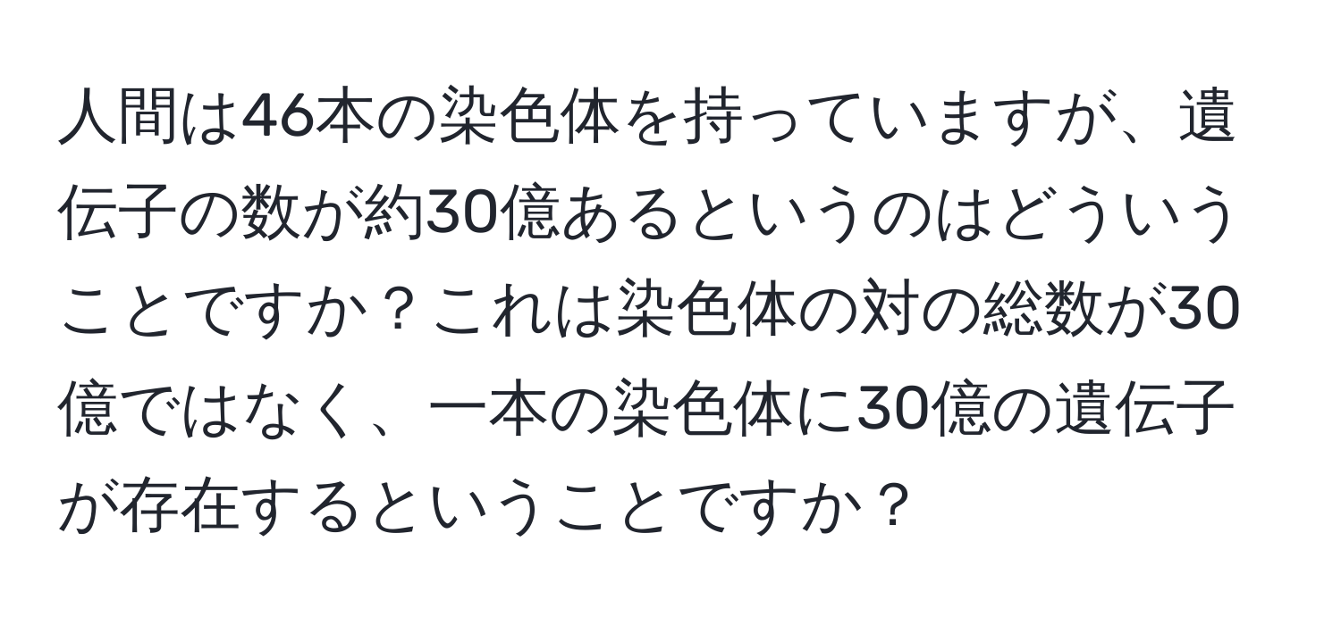 人間は46本の染色体を持っていますが、遺伝子の数が約30億あるというのはどういうことですか？これは染色体の対の総数が30億ではなく、一本の染色体に30億の遺伝子が存在するということですか？