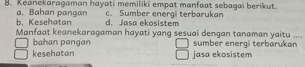 Keanekaragaman hayati memiliki empat manfaat sebagai berikut.
a. Bahan pangan c. Sumber energi terbarukan
b. Kesehatan d. Jasa ekosistem
Manfaat keanekaragaman hayati yang sesuai dengan tanaman yaitu ....
bahan pangan sumber energi terbarukan
kesehatan jasa ekosistem