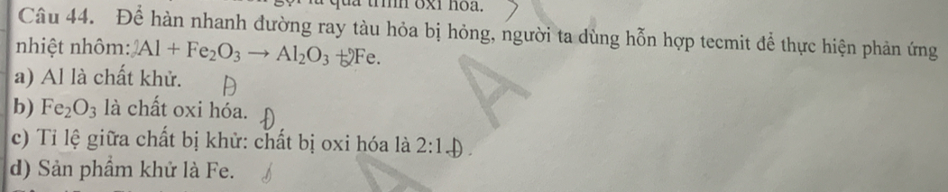 tà tìn 6x1 noa.
Câu 44. Để hàn nhanh đường ray tàu hỏa bị hỏng, người ta dùng hỗn hợp tecmit để thực hiện phản ứng
nhiệt nhôm: 2Al+Fe_2O_3to Al_2O_3+2Fe.
a) Al là chất khử.
b) Fe_2O_3 là chất oxi hóa.
c) Tỉ lệ giữa chất bị khử: chất bị oxi hóa là 2:1_ )
d) Sản phẩm khử là Fe.