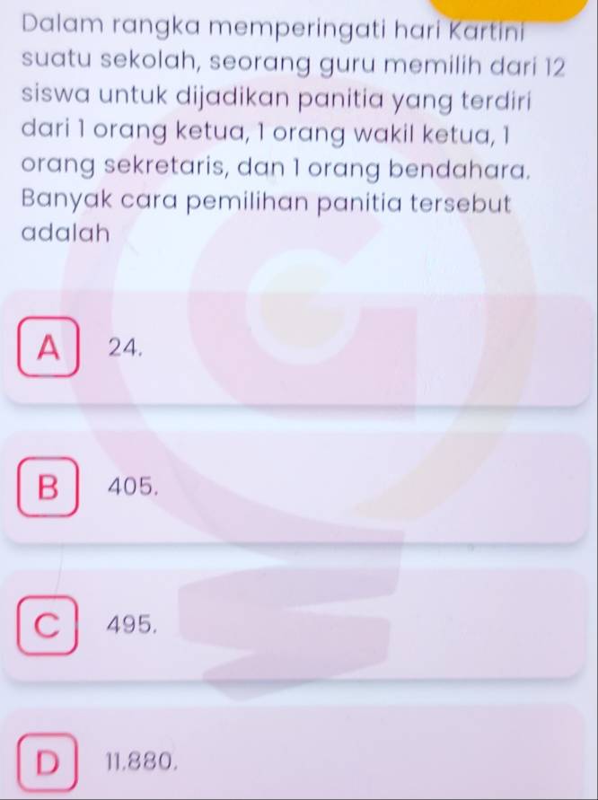 Dalam rangka memperingati hari Kartini
suatu sekolah, seorang guru memilih dari 12
siswa untuk dijadikan panitia yang terdiri
dari 1 orang ketua, 1 orang wakil ketua, 1
orang sekretaris, dan 1 orang bendahara.
Banyak cara pemilihan panitia tersebut
adalah
A 24.
B 405.
C 495.
D 11.880.