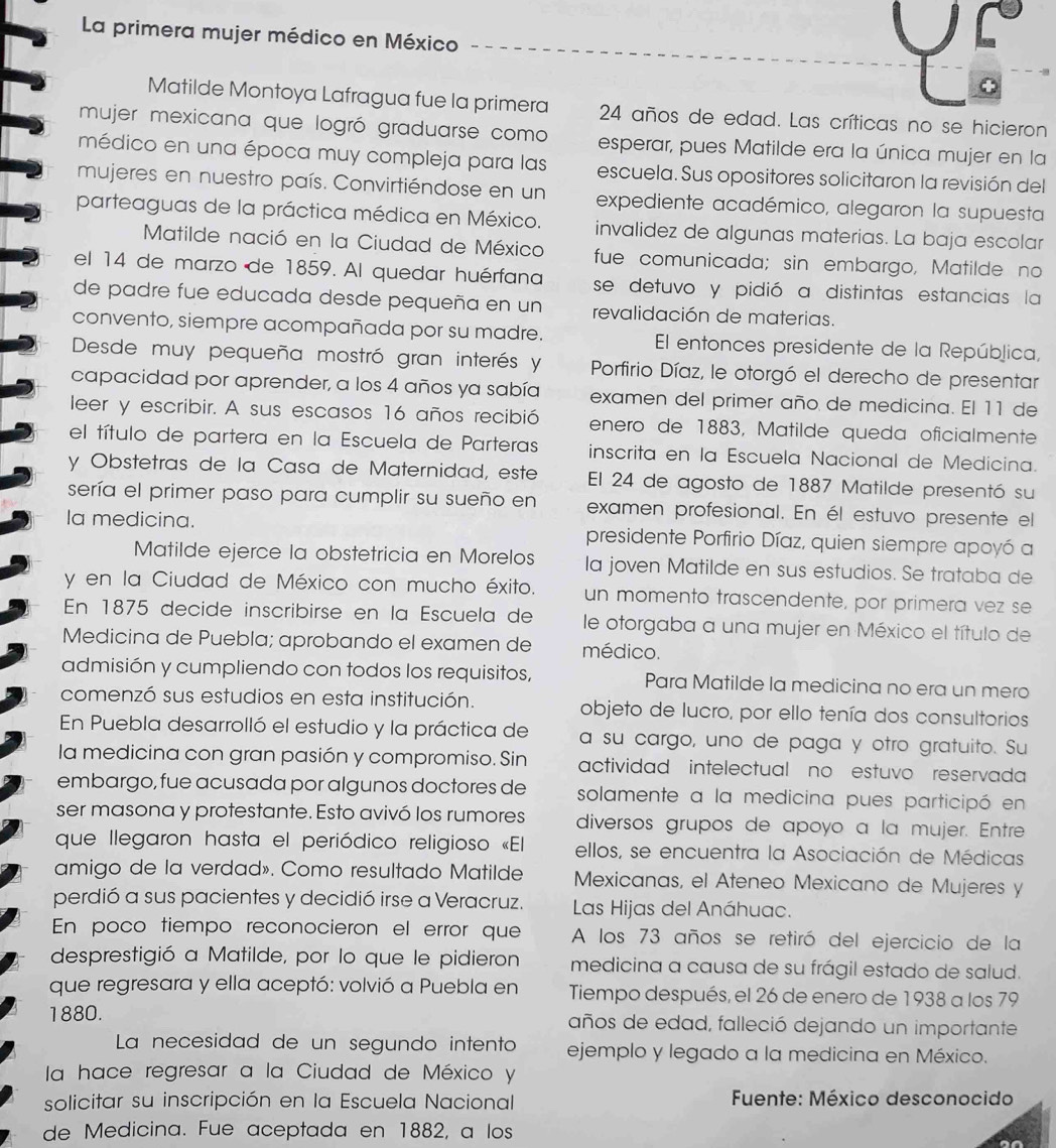 La primera mujer médico en México
C 。
- -1
Matilde Montoya Lafragua fue la primera 24 años de edad. Las críticas no se hicieron
mujer mexicana que logró graduarse como esperar, pues Matilde era la única mujer en la
médico en una época muy compleja para las escuela. Sus opositores solicitaron la revisión del
mujeres en nuestro país. Convirtiéndose en un expediente académico, alegaron la supuesta
parteaguas de la práctica médica en México. invalidez de algunas materias. La baja escolar
Matilde nació en la Ciudad de México fue comunicada; sin embargo, Matilde no
el 14 de marzo de 1859. Al quedar huérfana se detuvo y pidió a distintas estancias la
de padre fue educada desde pequeña en un revalidación de materias.
convento, siempre acompañada por su madre. El entonces presidente de la República,
Desde muy pequeña mostró gran interés y  Porfirio Díaz, le otorgó el derecho de presentar
capacidad por aprender, a los 4 años ya sabía examen del primer año de medicina. El 11 de
leer y escribir. A sus escasos 16 años recibió enero de 1883, Matilde queda oficialmente
el título de partera en la Escuela de Parteras inscrita en la Escuela Nacional de Medicina.
y Obstetras de la Casa de Maternidad, este El 24 de agosto de 1887 Matilde presentó su
sería el primer paso para cumplir su sueño en examen profesional. En él estuvo presente el
Ia medicina. presidente Porfirio Díaz, quien siempre apoyó a
Matilde ejerce la obstetricia en Morelos la joven Matilde en sus estudios. Se trataba de
y en la Ciudad de México con mucho éxito. un momento trascendente, por primera vez se
En 1875 decide inscribirse en la Éscuela de le otorgaba a una mujer en México el título de
Medicina de Puebla; aprobando el examen de médico.
admisión y cumpliendo con todos los requisitos, Para Matilde la medicina no era un mero
comenzó sus estudios en esta institución. objeto de lucro, por ello tenía dos consultorios
En Puebla desarrolló el estudio y la práctica de a su cargo, uno de paga y otro gratuito. Su
la medicina con gran pasión y compromiso. Sin actividad intelectual no estuvo reservada
embargo, fue acusada por algunos doctores de solamente a la medicina pues participó en
ser masona y protestante. Esto avivó los rumores diversos grupos de apoyo a la mujer. Entre
que llegaron hasta el periódico religioso «El ellos, se encuentra la Asociación de Médicas
amigo de la verdad». Como resultado Matilde Mexicanas, el Ateneo Mexicano de Mujeres y
perdió a sus pacientes y decidió irse a Veracruz.  Las Hijas del Anáhuac.
En poco tiempo reconocieron el error que A los 73 años se retiró del ejercicio de la
desprestigió a Matilde, por lo que le pidieron medicina a causa de su frágil estado de salud.
que regresara y ella aceptó: volvió a Puebla en Tiempo después, el 26 de enero de 1938 a los 79
1880. años de edad, falleció dejando un importante
La necesidad de un segundo intento ejemplo y legado a la medicina en México.
la hace regresar a la Ciudad de México y
solicitar su inscripción en la Escuela Nacional  Fuente: México desconocido
de Medicina. Fue aceptada en 1882, a los