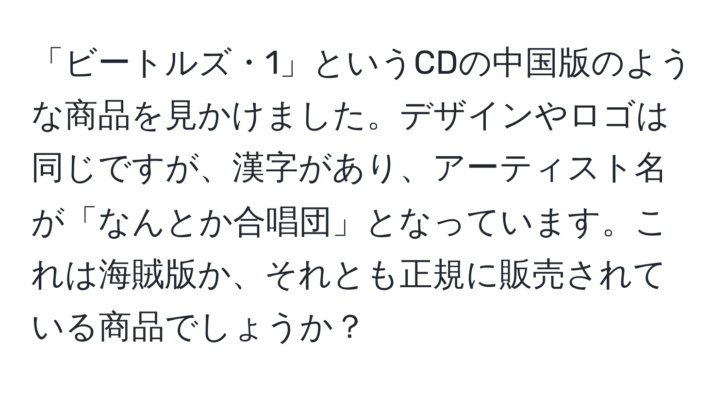 「ビートルズ・1」というCDの中国版のような商品を見かけました。デザインやロゴは同じですが、漢字があり、アーティスト名が「なんとか合唱団」となっています。これは海賊版か、それとも正規に販売されている商品でしょうか？