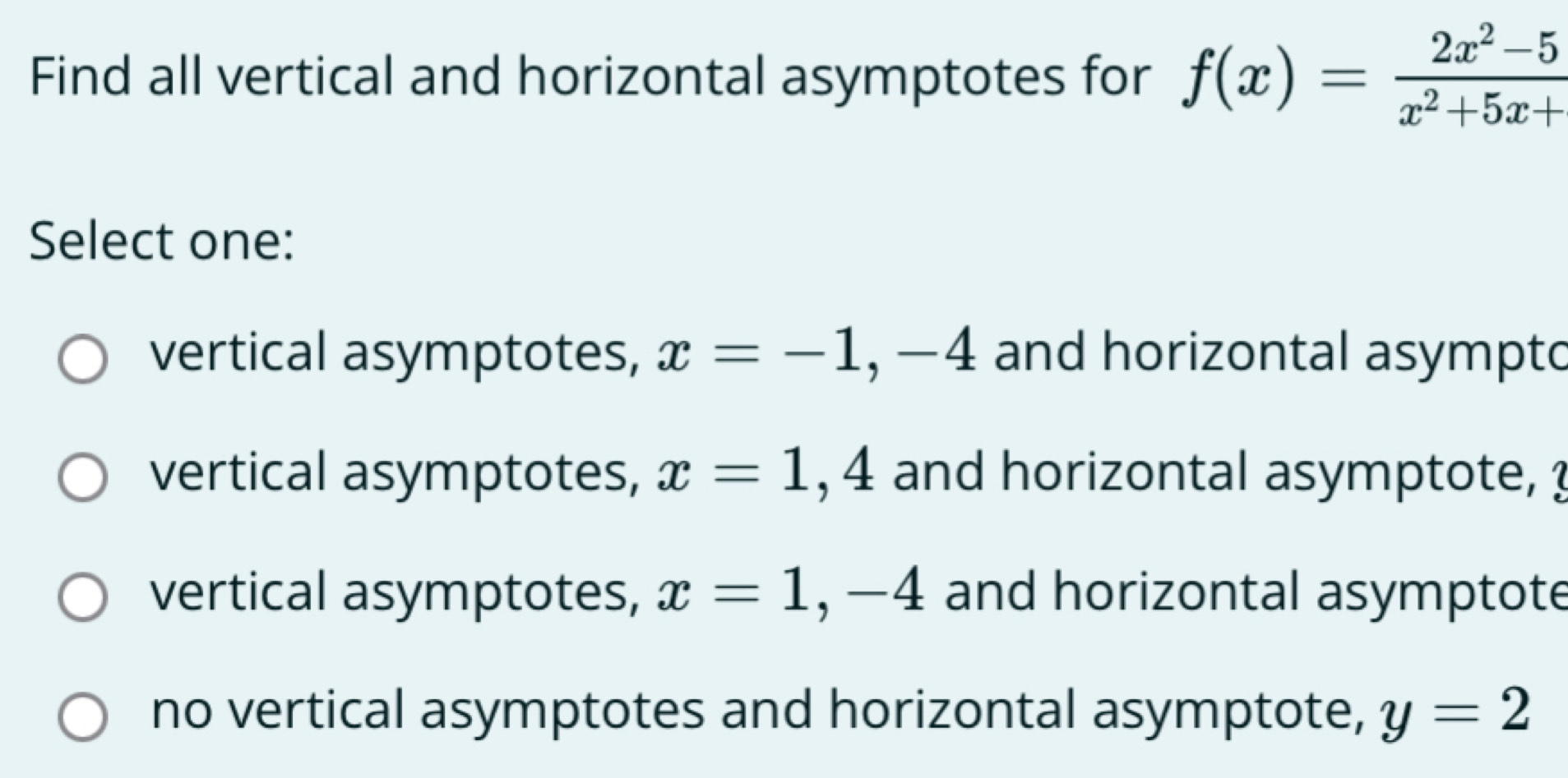 Find all vertical and horizontal asymptotes for f(x)= (2x^2-5)/x^2+5x+ 
Select one:
vertical asymptotes, x=-1, -4 and horizontal asympto
vertical asymptotes, x=1, 4 and horizontal asymptote, ?
vertical asymptotes, x=1, -4 and horizontal asymptote
no vertical asymptotes and horizontal asymptote, y=2