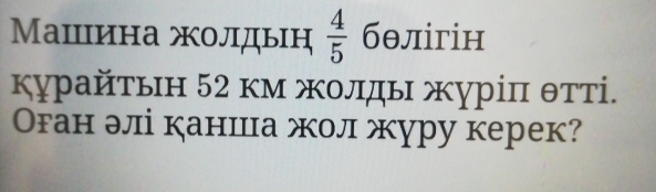 Машцина жолдын  4/5  бθлігін 
κурайτьн 52 κм жοлды журіπ θтті. 
Оган элі каншца жол журу керек?