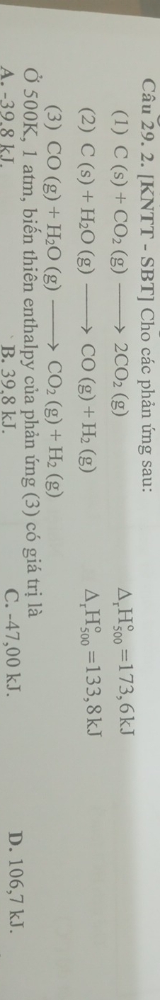 [KNTT - SBT] Cho các phản ứng sau:
(1) C(s)+CO_2(g)to 2CO_2(g) △ _rH_(500)°=173,6kJ
(2) C(s)+H_2O(g)to CO(g)+H_2(g) △ _rH_(500)°=133,8kJ
(3) CO(g)+H_2O(g)to CO_2(g)+H_2(g)
Ở 500K, 1 atm, biến thiên enthalpy của phản ứng (3) có giá trị là
A. -39.8 kJ. B. 39.8 kJ. C. -47,00 kJ. D. 106,7 kJ.