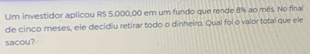 Um investidor aplicou R$ 5.000,00 em um fundo que rende 8% ao mês. No final 
de cinco meses, ele decidiu retirar todo o dinheiro. Qual foi o valor total que ele 
sacou?