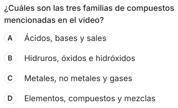 ¿Cuáles son las tres familias de compuestos
mencionadas en el video?
A Ácidos, bases y sales
B Hidruros, óxidos e hidróxidos
c Metales, no metales y gases
D Elementos, compuestos y mezclas