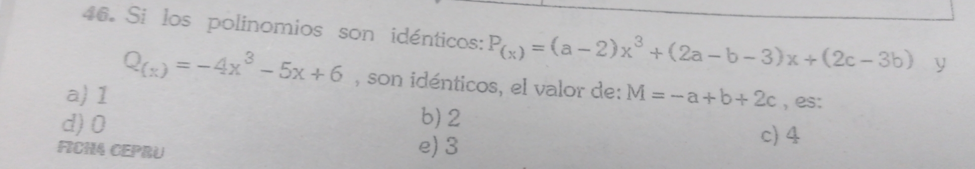 Si los polinomios son idénticos: P_(x)=(a-2)x^3+(2a-b-3)x+(2c-3b) y
Q_(x)=-4x^3-5x+6 , son idénticos, el valor de:
a) 1 M=-a+b+2c , es:
d) 0
b) 2
FICHA CEPRU e) 3
c) 4