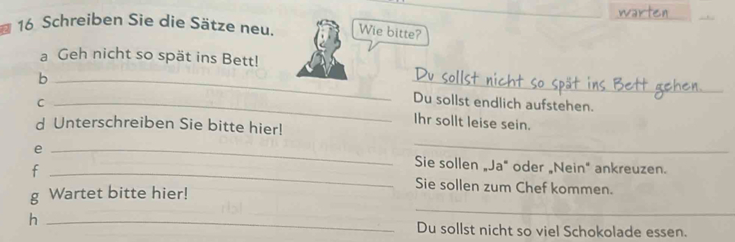 Schreiben Sie die Sätze neu. 
Wie bitte? 
a Geh nicht so spät ins Bett! 
b __Du sollst endlich aufstehen. 
_C 
Ihr sollt leise sein. 
d Unterschreiben Sie bitte hier! 
_ 
e _Sie sollen „Ja" oder „Nein" ankreuzen. 
f _Sie sollen zum Chef kommen. 
_ 
g Wartet bitte hier! 
h _Du sollst nicht so viel Schokolade essen.