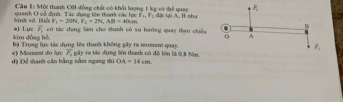 Một thanh OB đồng chất có khối lượng 1 kg có thể quay
quanh O cố định. Tác dụng lên thanh các lực F_1,F_2 đặt tại A, B như
hình vẽ. Biết F_1=20N,F_2=2N,AB=40cm.
a) Lực vector F_1 có tác dụng làm cho thanh có xu hướng quay theo chiều
kim đồng hồ. 
b) Trọng lực tác dụng lên thanh không gây ra moment quay.
c) Moment do lực vector F_2 gây ra tác dụng lên thanh có độ lớn là 0,8 Nm.
d) Để thanh cân bằng nằm ngang thì OA=14cm.