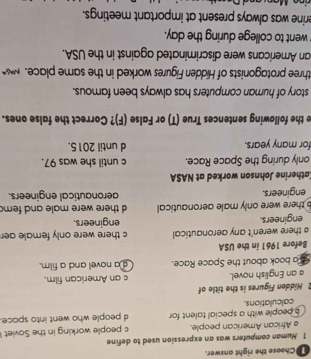 Choose the right answer.
1 Human computers was an expression used to define
African American people. c people working in the Soviet
b people with a special talent for d people who went into space.
calculations.
2 Hidden Figures is the title of
a an English novel. c an American film.
I a book about the Space Race. d a novel and a film.
Before 1961 in the USA
a there weren't any aeronautical c there were only female aer .
engineers. engineers.
b there were only male aeronautical d there were male and fem
engineers.
aeronautical engineers.
Katherine Johnson worked at NASA
only during the Space Race. c until she was 97.
for many years.
d until 2015.
e the following sentences True (T) or False (F)? Correct the false ones.
story of human computers has always been famous.
three protagonists of Hidden Figures worked in the same place. 
an Americans were discriminated against in the USA.
went to college during the day.
erine was always present at important meetings.